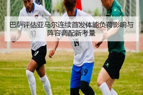 巴萨评估亚马尔连续首发体能负荷影响与阵容调配新考量