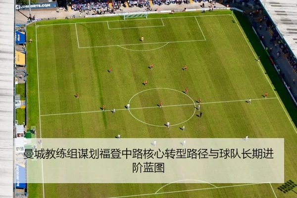 曼城教练组谋划福登中路核心转型路径与球队长期进阶蓝图